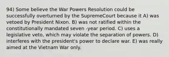 94) Some believe the War Powers Resolution could be successfully overturned by the SupremeCourt because it A) was vetoed by President Nixon. B) was not ratified within the constitutionally mandated seven -year period. C) uses a legislative veto, which may violate the separation of powers. D) interferes with the president's power to declare war. E) was really aimed at the Vietnam War only.