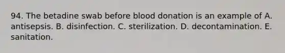 94. The betadine swab before blood donation is an example of A. antisepsis. B. disinfection. C. sterilization. D. decontamination. E. sanitation.