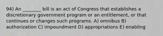 94) An ________ bill is an act of Congress that establishes a discretionary government program or an entitlement, or that continues or changes such programs. A) omnibus B) authorization C) impoundment D) appropriations E) enabling