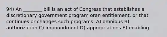 94) An ________ bill is an act of Congress that establishes a discretionary government program oran entitlement, or that continues or changes such programs. A) omnibus B) authorization C) impoundment D) appropriations E) enabling