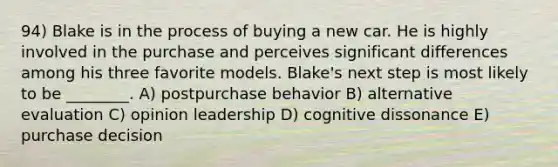 94) Blake is in the process of buying a new car. He is highly involved in the purchase and perceives significant differences among his three favorite models. Blake's next step is most likely to be ________. A) postpurchase behavior B) alternative evaluation C) opinion leadership D) cognitive dissonance E) purchase decision