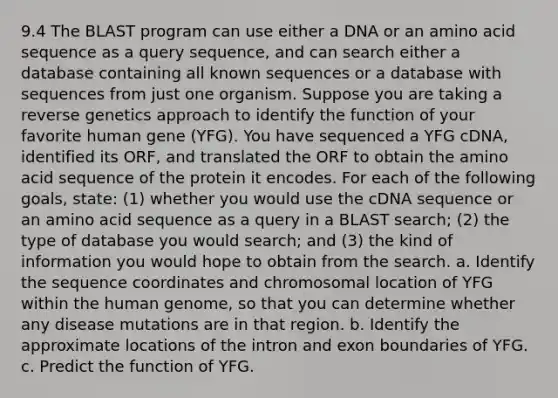 9.4 The BLAST program can use either a DNA or an amino acid sequence as a query sequence, and can search either a database containing all known sequences or a database with sequences from just one organism. Suppose you are taking a reverse genetics approach to identify the function of your favorite human gene (YFG). You have sequenced a YFG cDNA, identified its ORF, and translated the ORF to obtain the amino acid sequence of the protein it encodes. For each of the following goals, state: (1) whether you would use the cDNA sequence or an amino acid sequence as a query in a BLAST search; (2) the type of database you would search; and (3) the kind of information you would hope to obtain from the search. a. Identify the sequence coordinates and chromosomal location of YFG within the <a href='https://www.questionai.com/knowledge/kaQqK73QV8-human-genome' class='anchor-knowledge'>human genome</a>, so that you can determine whether any disease mutations are in that region. b. Identify the approximate locations of the intron and exon boundaries of YFG. c. Predict the function of YFG.