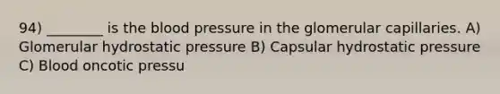 94) ________ is the blood pressure in the glomerular capillaries. A) Glomerular hydrostatic pressure B) Capsular hydrostatic pressure C) Blood oncotic pressu