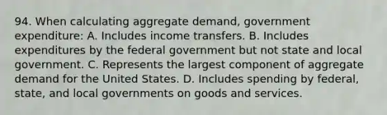 94. When calculating aggregate demand, government expenditure: A. Includes income transfers. B. Includes expenditures by the federal government but not state and local government. C. Represents the largest component of aggregate demand for the United States. D. Includes spending by federal, state, and local governments on goods and services.