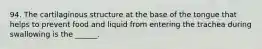 94. The cartilaginous structure at the base of the tongue that helps to prevent food and liquid from entering the trachea during swallowing is the ______.