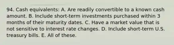 94. Cash equivalents: A. Are readily convertible to a known cash amount. B. Include short-term investments purchased within 3 months of their maturity dates. C. Have a market value that is not sensitive to interest rate changes. D. Include short-term U.S. treasury bills. E. All of these.