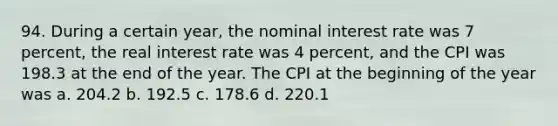 94. During a certain year, the nominal interest rate was 7 percent, the real interest rate was 4 percent, and the CPI was 198.3 at the end of the year. The CPI at the beginning of the year was a. 204.2 b. 192.5 c. 178.6 d. 220.1