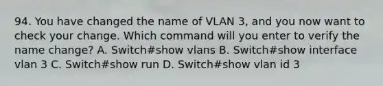 94. You have changed the name of VLAN 3, and you now want to check your change. Which command will you enter to verify the name change? A. Switch#show vlans B. Switch#show interface vlan 3 C. Switch#show run D. Switch#show vlan id 3