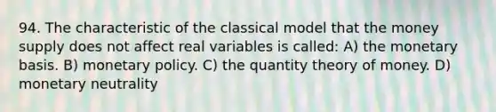 94. The characteristic of the classical model that the money supply does not affect real variables is called: A) the monetary basis. B) <a href='https://www.questionai.com/knowledge/kEE0G7Llsx-monetary-policy' class='anchor-knowledge'>monetary policy</a>. C) the quantity theory of money. D) monetary neutrality