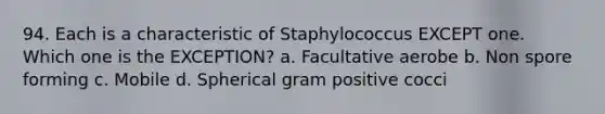 94. Each is a characteristic of Staphylococcus EXCEPT one. Which one is the EXCEPTION? a. Facultative aerobe b. Non spore forming c. Mobile d. Spherical gram positive cocci