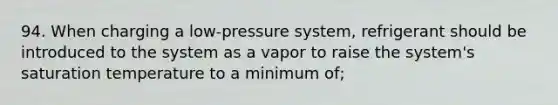 94. When charging a low-pressure system, refrigerant should be introduced to the system as a vapor to raise the system's saturation temperature to a minimum of;