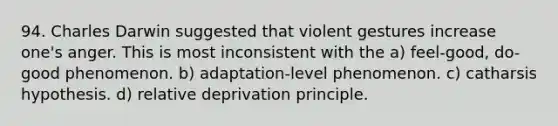 94. Charles Darwin suggested that violent gestures increase one's anger. This is most inconsistent with the a) feel-good, do-good phenomenon. b) adaptation-level phenomenon. c) catharsis hypothesis. d) relative deprivation principle.