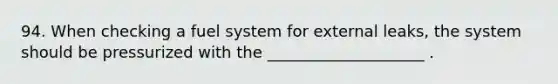 94. When checking a fuel system for external leaks, the system should be pressurized with the ____________________ .