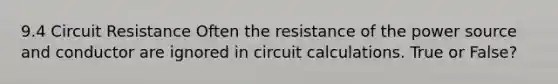 9.4 Circuit Resistance Often the resistance of the power source and conductor are ignored in circuit calculations. True or False?