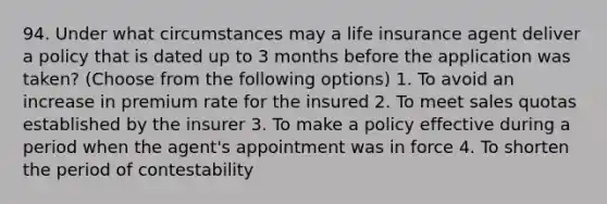 94. Under what circumstances may a life insurance agent deliver a policy that is dated up to 3 months before the application was taken? (Choose from the following options) 1. To avoid an increase in premium rate for the insured 2. To meet sales quotas established by the insurer 3. To make a policy effective during a period when the agent's appointment was in force 4. To shorten the period of contestability