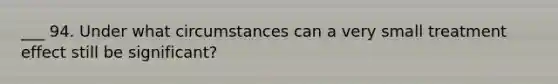 ___ 94. Under what circumstances can a very small treatment effect still be significant?