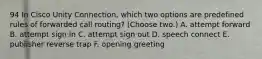 94 In Cisco Unity Connection, which two options are predefined rules of forwarded call routing? (Choose two.) A. attempt forward B. attempt sign in C. attempt sign out D. speech connect E. publisher reverse trap F. opening greeting