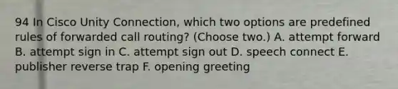 94 In Cisco Unity Connection, which two options are predefined rules of forwarded call routing? (Choose two.) A. attempt forward B. attempt sign in C. attempt sign out D. speech connect E. publisher reverse trap F. opening greeting