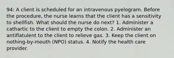 94: A client is scheduled for an intravenous pyelogram. Before the procedure, the nurse learns that the client has a sensitivity to shellfish. What should the nurse do next? 1. Administer a cathartic to the client to empty the colon. 2. Administer an antiflatulent to the client to relieve gas. 3. Keep the client on nothing-by-mouth (NPO) status. 4. Notify the health care provider.