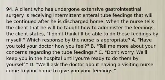 94. A client who has undergone extensive gastrointestinal surgery is receiving intermittent enteral tube feedings that will be continued after he is discharged home. When the nurse tells the client that he will be taught how to administer the feedings, the client states, "I don't think I'll be able to do these feedings by myself." Which response by the nurse is appropriate? A. "Have you told your doctor how you feel?" B. "Tell me more about your concerns regarding the tube feedings." C. "Don't worry. We'll keep you in the hospital until you're ready to do them by yourself." D. "We'll ask the doctor about having a visiting nurse come to your home to give you your feedings."