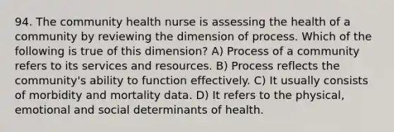 94. The community health nurse is assessing the health of a community by reviewing the dimension of process. Which of the following is true of this dimension? A) Process of a community refers to its services and resources. B) Process reflects the community's ability to function effectively. C) It usually consists of morbidity and mortality data. D) It refers to the physical, emotional and social determinants of health.