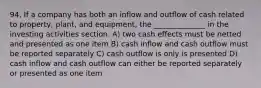 94. If a company has both an inflow and outflow of cash related to property, plant, and equipment, the ______________ in the investing activities section. A) two cash effects must be netted and presented as one item B) cash inflow and cash outflow must be reported separately C) cash outflow is only is presented D) cash inflow and cash outflow can either be reported separately or presented as one item