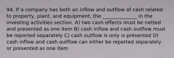 94. If a company has both an inflow and outflow of cash related to property, plant, and equipment, the ______________ in the investing activities section. A) two cash effects must be netted and presented as one item B) cash inflow and cash outflow must be reported separately C) cash outflow is only is presented D) cash inflow and cash outflow can either be reported separately or presented as one item