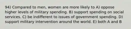 94) Compared to men, women are more likely to A) oppose higher levels of military spending. B) support spending on social services. C) be indifferent to issues of government spending. D) support military intervention around the world. E) both A and B