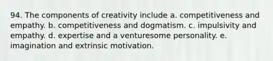 94. The components of creativity include a. competitiveness and empathy. b. competitiveness and dogmatism. c. impulsivity and empathy. d. expertise and a venturesome personality. e. imagination and extrinsic motivation.