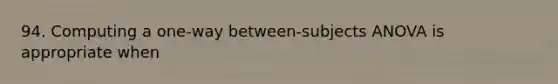 94. Computing a one-way between-subjects ANOVA is appropriate when