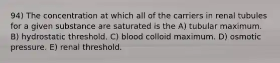 94) The concentration at which all of the carriers in renal tubules for a given substance are saturated is the A) tubular maximum. B) hydrostatic threshold. C) blood colloid maximum. D) osmotic pressure. E) renal threshold.