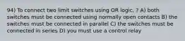 94) To connect two limit switches using OR logic, ? A) both switches must be connected using normally open contacts B) the switches must be connected in parallel C) the switches must be connected in series D) you must use a control relay