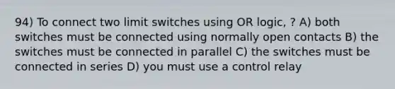 94) To connect two limit switches using OR logic, ? A) both switches must be connected using normally open contacts B) the switches must be connected in parallel C) the switches must be connected in series D) you must use a control relay