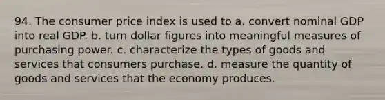 94. The consumer price index is used to a. convert nominal GDP into real GDP. b. turn dollar figures into meaningful measures of purchasing power. c. characterize the types of goods and services that consumers purchase. d. measure the quantity of goods and services that the economy produces.