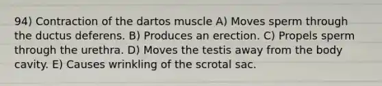 94) Contraction of the dartos muscle A) Moves sperm through the ductus deferens. B) Produces an erection. C) Propels sperm through the urethra. D) Moves the testis away from the body cavity. E) Causes wrinkling of the scrotal sac.