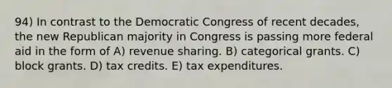 94) In contrast to the Democratic Congress of recent decades, the new Republican majority in Congress is passing more federal aid in the form of A) revenue sharing. B) categorical grants. C) block grants. D) tax credits. E) tax expenditures.