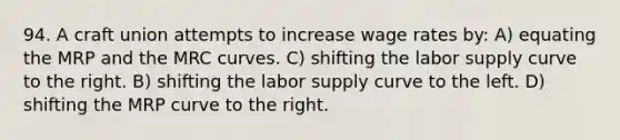 94. A craft union attempts to increase wage rates by: A) equating the MRP and the MRC curves. C) shifting the labor supply curve to the right. B) shifting the labor supply curve to the left. D) shifting the MRP curve to the right.