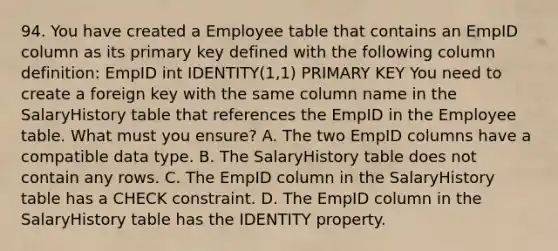 94. You have created a Employee table that contains an EmpID column as its primary key defined with the following column definition: EmpID int IDENTITY(1,1) PRIMARY KEY You need to create a foreign key with the same column name in the SalaryHistory table that references the EmpID in the Employee table. What must you ensure? A. The two EmpID columns have a compatible data type. B. The SalaryHistory table does not contain any rows. C. The EmpID column in the SalaryHistory table has a CHECK constraint. D. The EmpID column in the SalaryHistory table has the IDENTITY property.