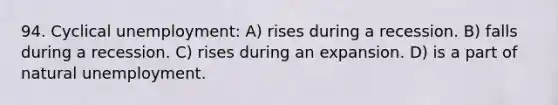 94. Cyclical unemployment: A) rises during a recession. B) falls during a recession. C) rises during an expansion. D) is a part of natural unemployment.