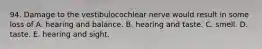 94. Damage to the vestibulocochlear nerve would result in some loss of A. hearing and balance. B. hearing and taste. C. smell. D. taste. E. hearing and sight.