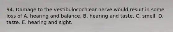 94. Damage to the vestibulocochlear nerve would result in some loss of A. hearing and balance. B. hearing and taste. C. smell. D. taste. E. hearing and sight.