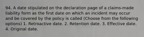 94. A date stipulated on the declaration page of a claims-made liability form as the first date on which an incident may occur and be covered by the policy is called (Choose from the following options) 1. Retroactive date. 2. Retention date. 3. Effective date. 4. Original date.