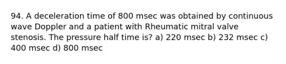 94. A deceleration time of 800 msec was obtained by continuous wave Doppler and a patient with Rheumatic mitral valve stenosis. The pressure half time is? a) 220 msec b) 232 msec c) 400 msec d) 800 msec