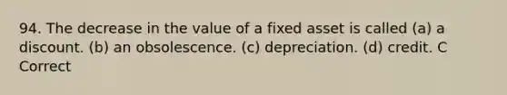 94. The decrease in the value of a fixed asset is called (a) a discount. (b) an obsolescence. (c) depreciation. (d) credit. C Correct