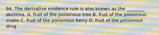 94. The derivative evidence rule is also known as the ________ doctrine. A. fruit of the poisonous tree B. fruit of the poisonous snake C. fruit of the poisonous berry D. fruit of the poisonous drug