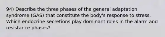 94) Describe the three phases of the general adaptation syndrome (GAS) that constitute the body's response to stress. Which endocrine secretions play dominant roles in the alarm and resistance phases?