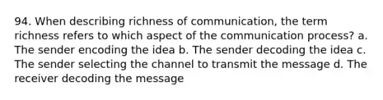 94. When describing richness of communication, the term richness refers to which aspect of the communication process? a. The sender encoding the idea b. The sender decoding the idea c. The sender selecting the channel to transmit the message d. The receiver decoding the message