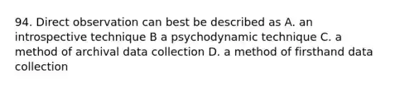 94. Direct observation can best be described as A. an introspective technique B a psychodynamic technique C. a method of archival data collection D. a method of firsthand data collection