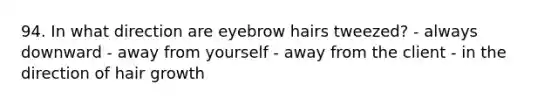 94. In what direction are eyebrow hairs tweezed? - always downward - away from yourself - away from the client - in the direction of hair growth