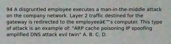 94 A disgruntled employee executes a man-in-the-middle attack on the company network. Layer 2 traffic destined for the gateway is redirected to the employeeâ€™s computer. This type of attack is an example of: "ARP cache poisoning IP spoofing amplified DNS attack evil twin" A. B. C. D.